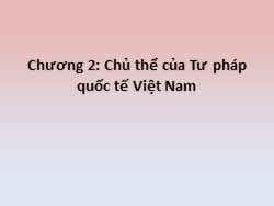 Bài giảng môn Tư pháp quốc tế - Chương 2: Chủ thể của Tư pháp quốc tế Việt Nam