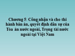 Bài giảng môn Tư pháp quốc tế - Chương 5: Công nhận và cho thi hành bản án, quyết định dân sự của Tòa án nước ngoài, trọng tài nước ngoài tại Việt Nam